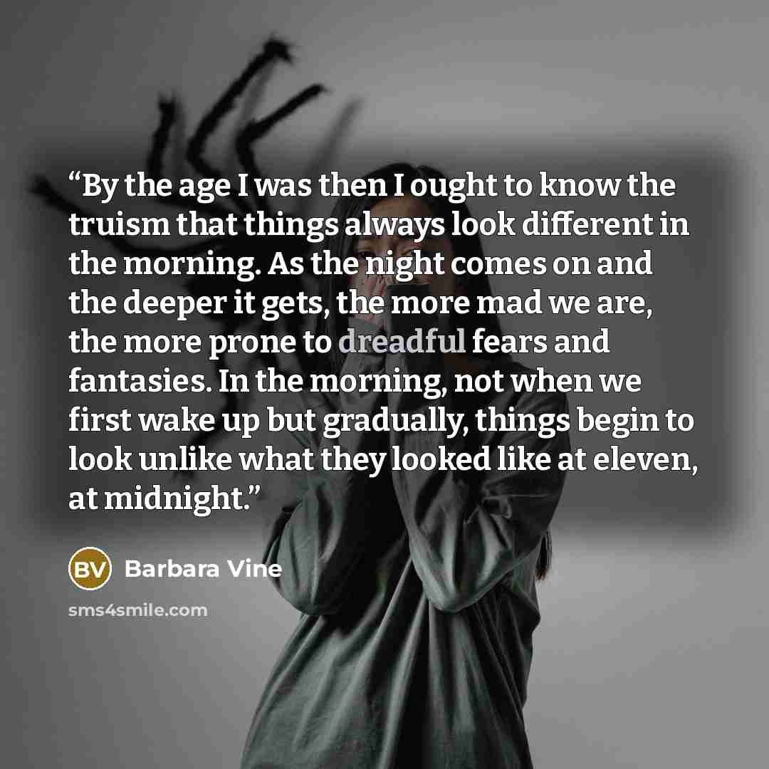“By the age I was then I ought to know the truism that things always look different in the morning. As the night comes on and the deeper it gets, the more mad we are, the more prone to dreadful fears and fantasies. In the morning, not when we first wake up but gradually, things begin to look unlike…” quote by Barbara Vine
