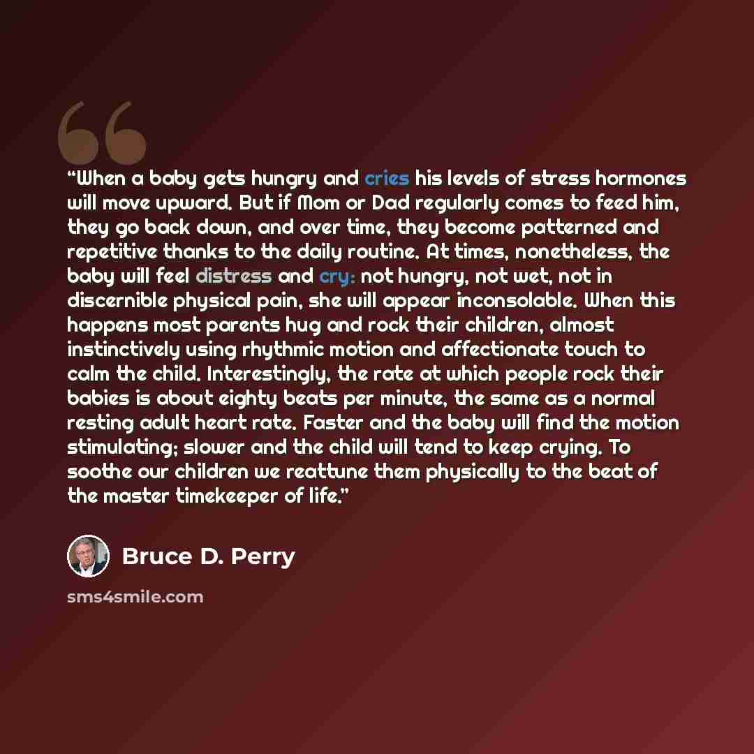 “When a baby gets hungry and cries his levels of stress hormones will move upward. But if Mom or Dad regularly comes to feed him, they go back down, and over time, they become patterned and repetitive thanks to the daily routine. At times, nonetheless, the baby will feel distress and cry: not…” quote by Bruce D. Perry
