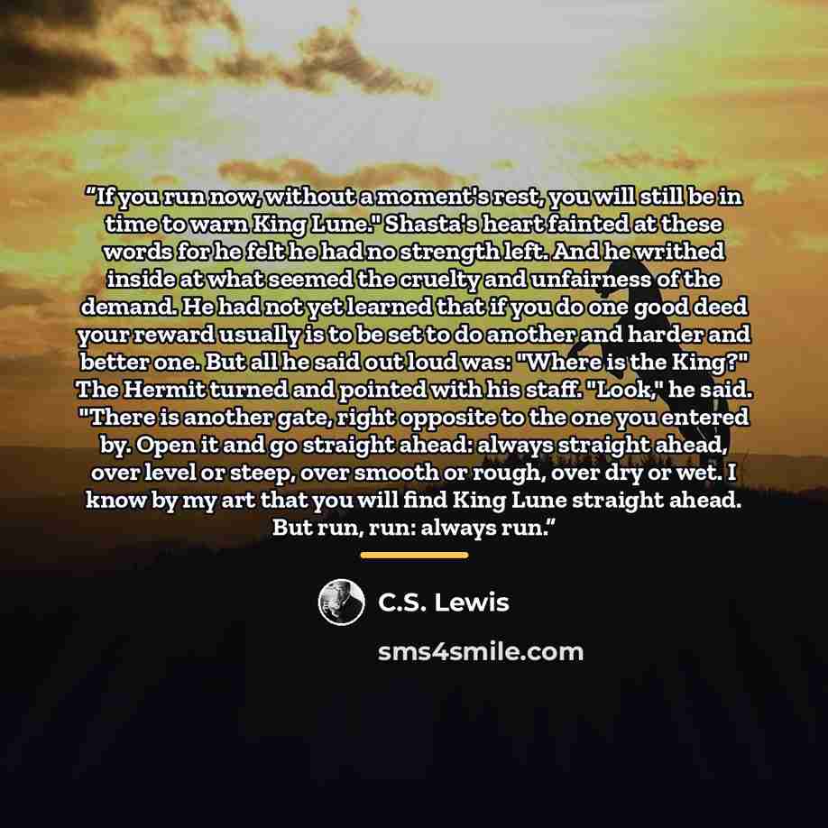 “If you run now, without a moment's rest, you will still be in time to warn King Lune." Shasta's heart fainted at these words for he felt he had no strength left. And he writhed inside at what seemed the cruelty and unfairness of the demand. He had not yet learned that if you do one good deed your…” quote by C.S. Lewis
