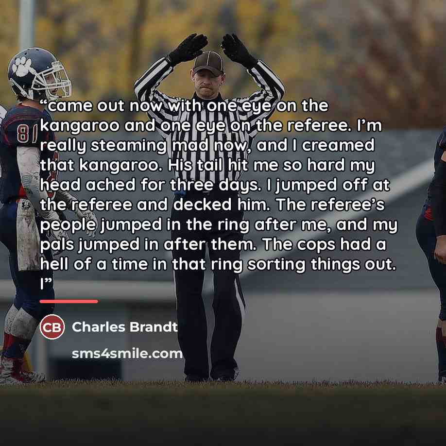 “came out now with one eye on the kangaroo and one eye on the referee. I’m really steaming mad now, and I creamed that kangaroo. His tail hit me so hard my head ached for three days. I jumped off at the referee and decked him. The referee’s people jumped in the ring after me, and my pals jumped in…” quote by Charles Brandt