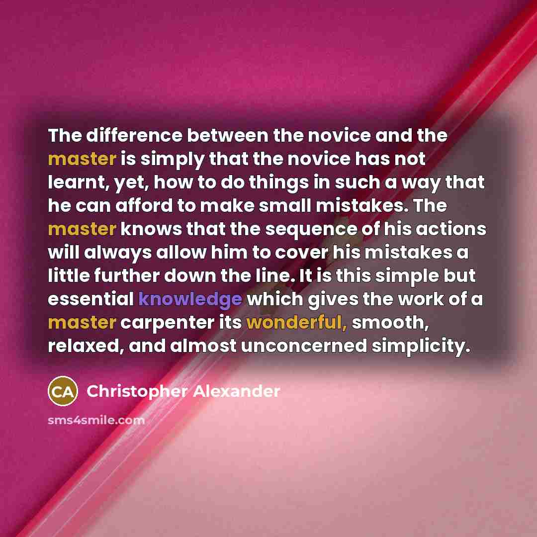“The difference between the novice and the master is simply that the novice has not learnt, yet, how to do things in such a way that he can afford to make small mistakes. The master knows that the sequence of his actions will always allow him to cover his mistakes a little further down the line. It…” quote by Christopher Alexander