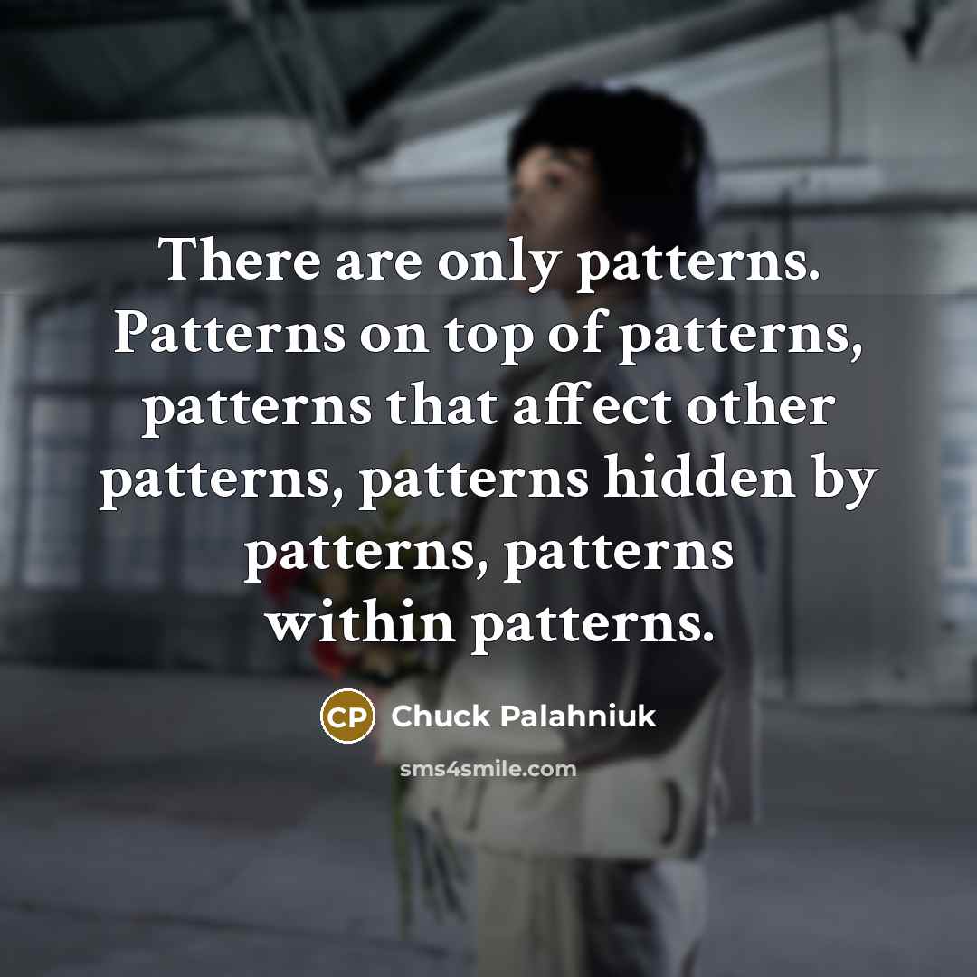 “There are only patterns. Patterns on top of patterns, patterns that affect other patterns, patterns hidden by patterns, patterns within patterns.” quote by Chuck Palahniuk