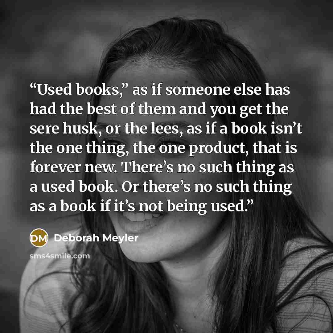 “Used books,” as if someone else has had the best of them and you get the sere husk, or the lees, as if a book isn’t the one thing, the one product, that is forever new. There’s no such thing as a used book. Or there’s no such thing as a book if it’s not being used.” quote by Deborah Meyler