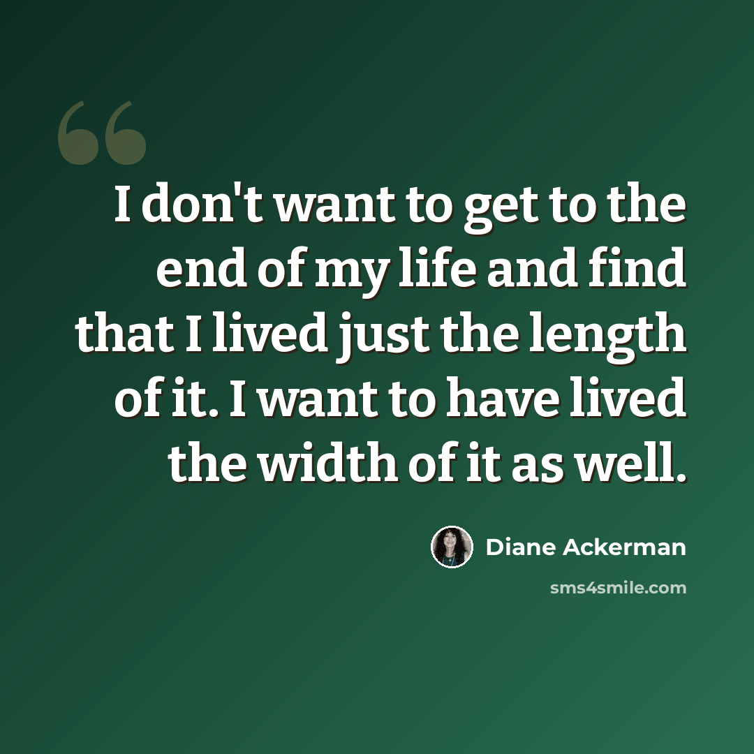 “I don't want to get to the end of my life and find that I lived just the length of it. I want to have lived the width of it as well.” quote by Diane Ackerman