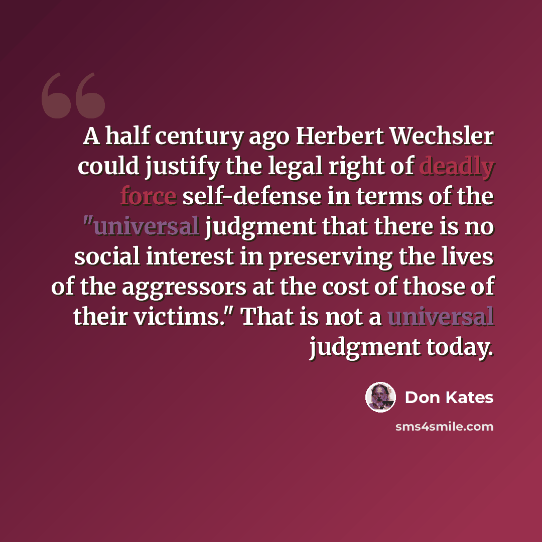 “A half century ago Herbert Wechsler could justify the legal right of deadly force self-defense in terms of the "universal judgment that there is no social interest in preserving the lives of the aggressors at the cost of those of their victims." That is not a universal judgment today.” quote by Don Kates