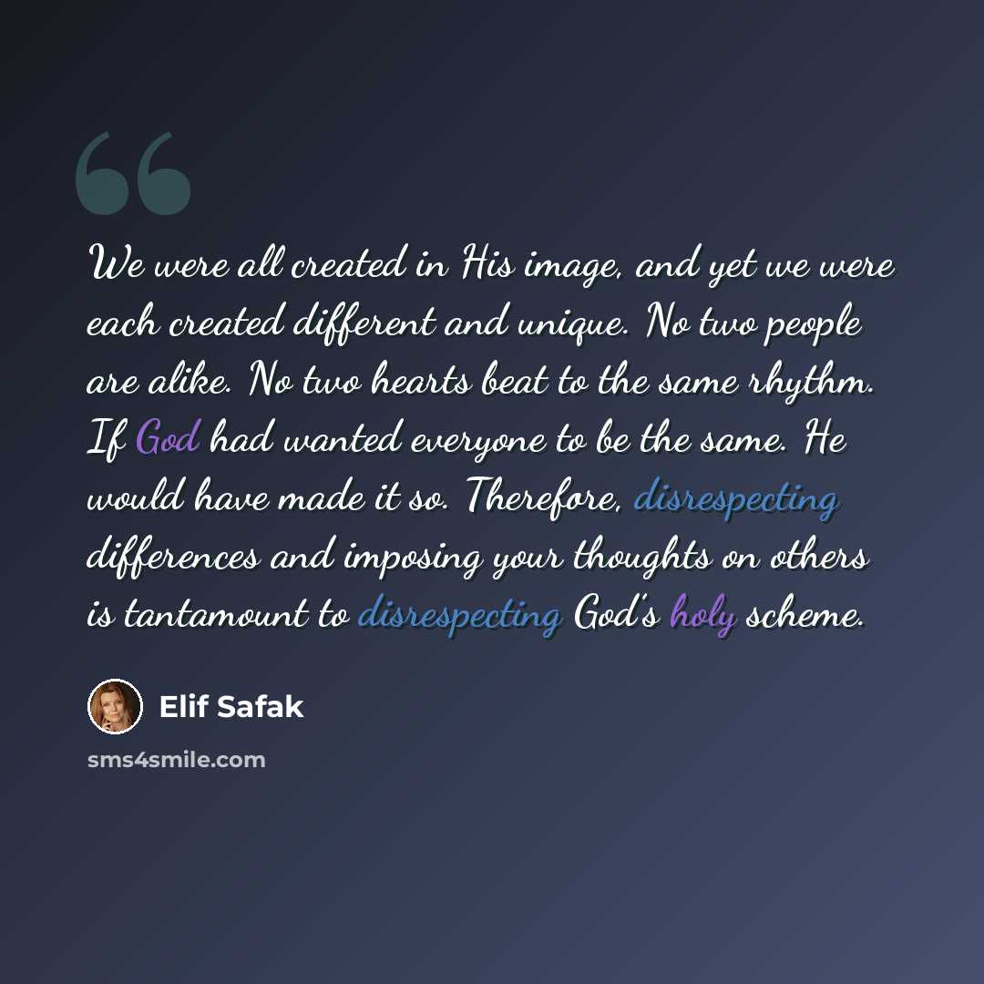 “We were all created in His image, and yet we were each created different and unique. No two people are alike. No two hearts beat to the same rhythm. If God had wanted everyone to be the same. He would have made it so. Therefore, disrespecting differences and imposing your thoughts on others is…” quote by Elif Safak
