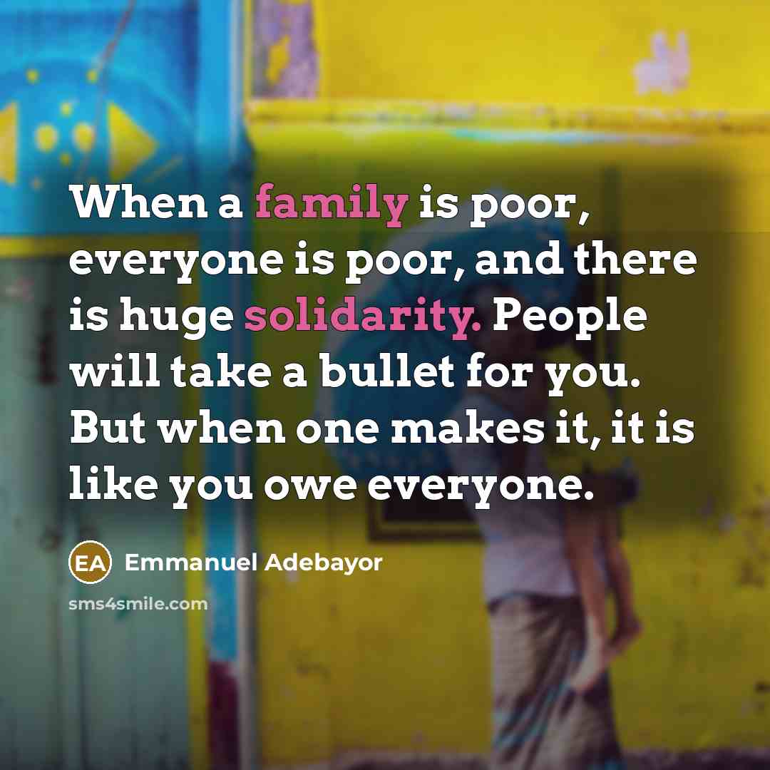 “When a family is poor, everyone is poor, and there is huge solidarity. People will take a bullet for you. But when one makes it, it is like you owe everyone.” quote by Emmanuel Adebayor
