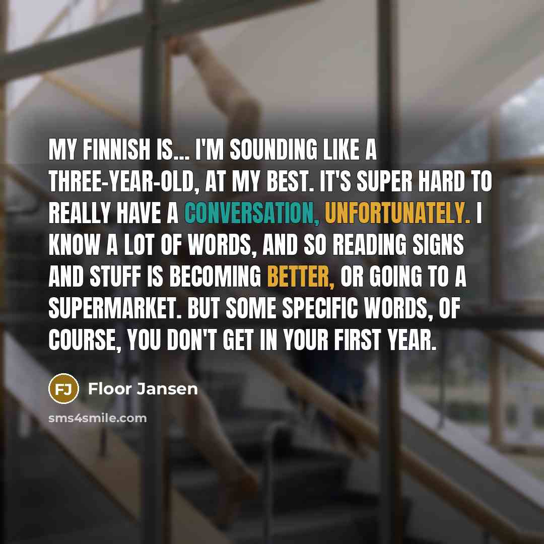 “My Finnish is... I'm sounding like a three-year-old, at my best. It's super hard to really have a conversation, unfortunately. I know a lot of words, and so reading signs and stuff is becoming better, or going to a supermarket. But some specific words, of course, you don't get in your first year.” quote by Floor Jansen