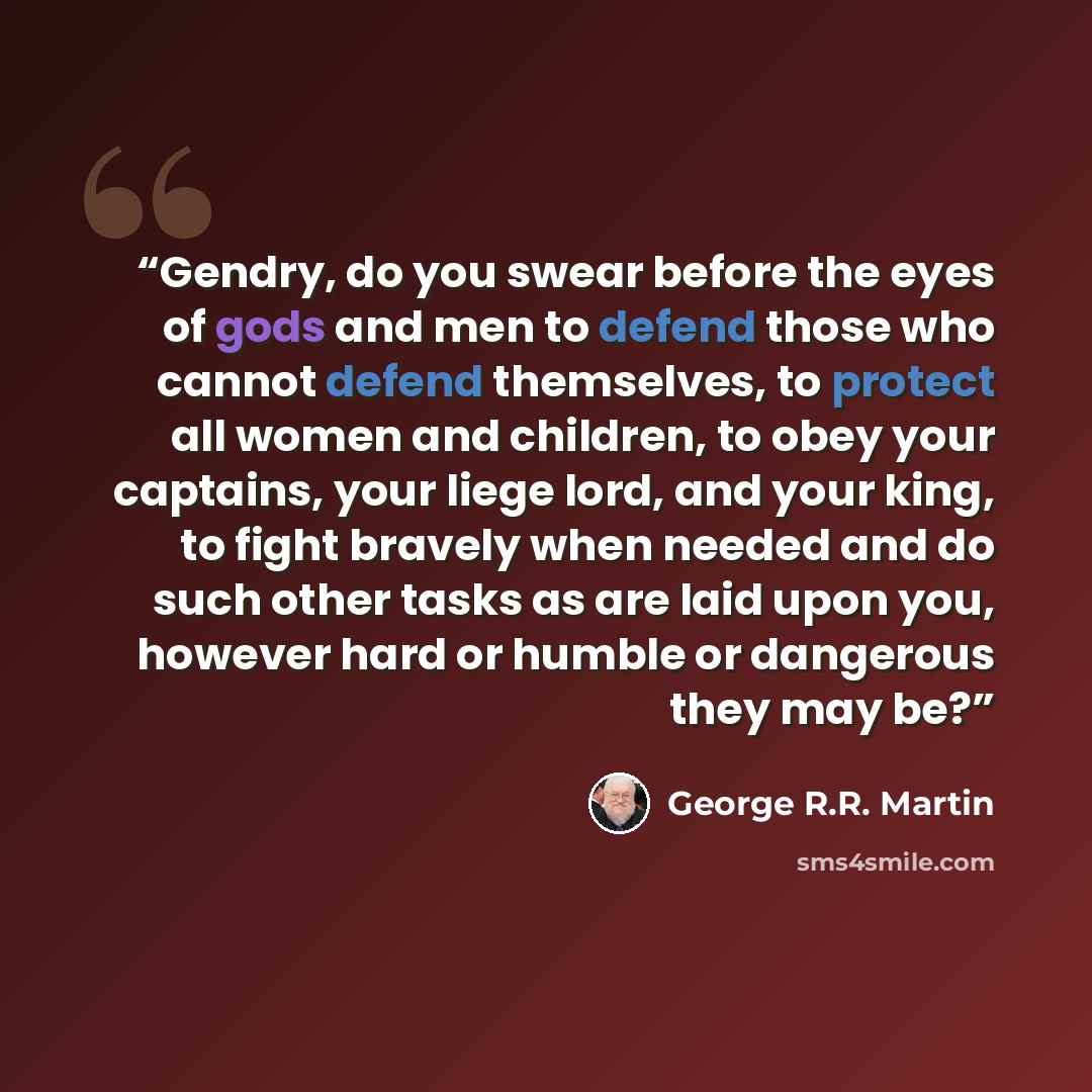 “Gendry, do you swear before the eyes of gods and men to defend those who cannot defend themselves, to protect all women and children, to obey your captains, your liege lord, and your king, to fight bravely when needed and do such other tasks as are laid upon you, however hard or humble or…” quote by George R.R. Martin