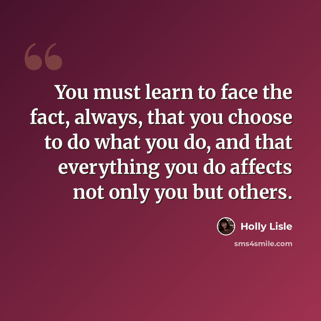 “You must learn to face the fact, always, that you choose to do what you do, and that everything you do affects not only you but others.” quote by Holly Lisle