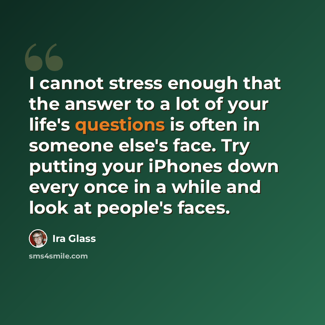 “I cannot stress enough that the answer to a lot of your life's questions is often in someone else's face. Try putting your iPhones down every once in a while and look at people's faces.” quote by Ira Glass