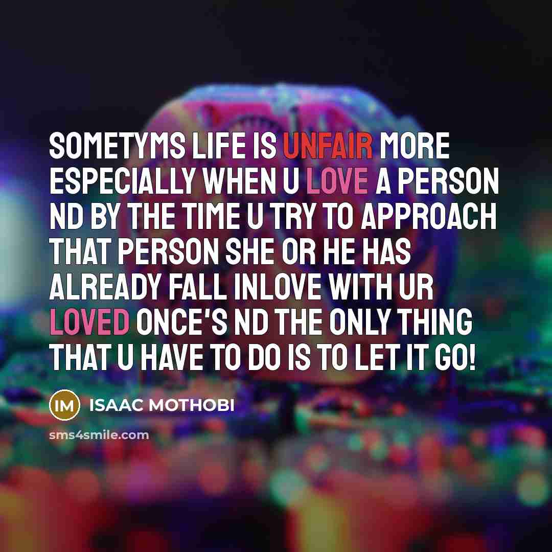 “Sometyms life is unfair more especially when u love a person nd by the time u try to approach that person she or he has already fall inlove with ur loved once's nd the only thing that u have to do is to leT it go!” quote by Isaac MOTHOBI