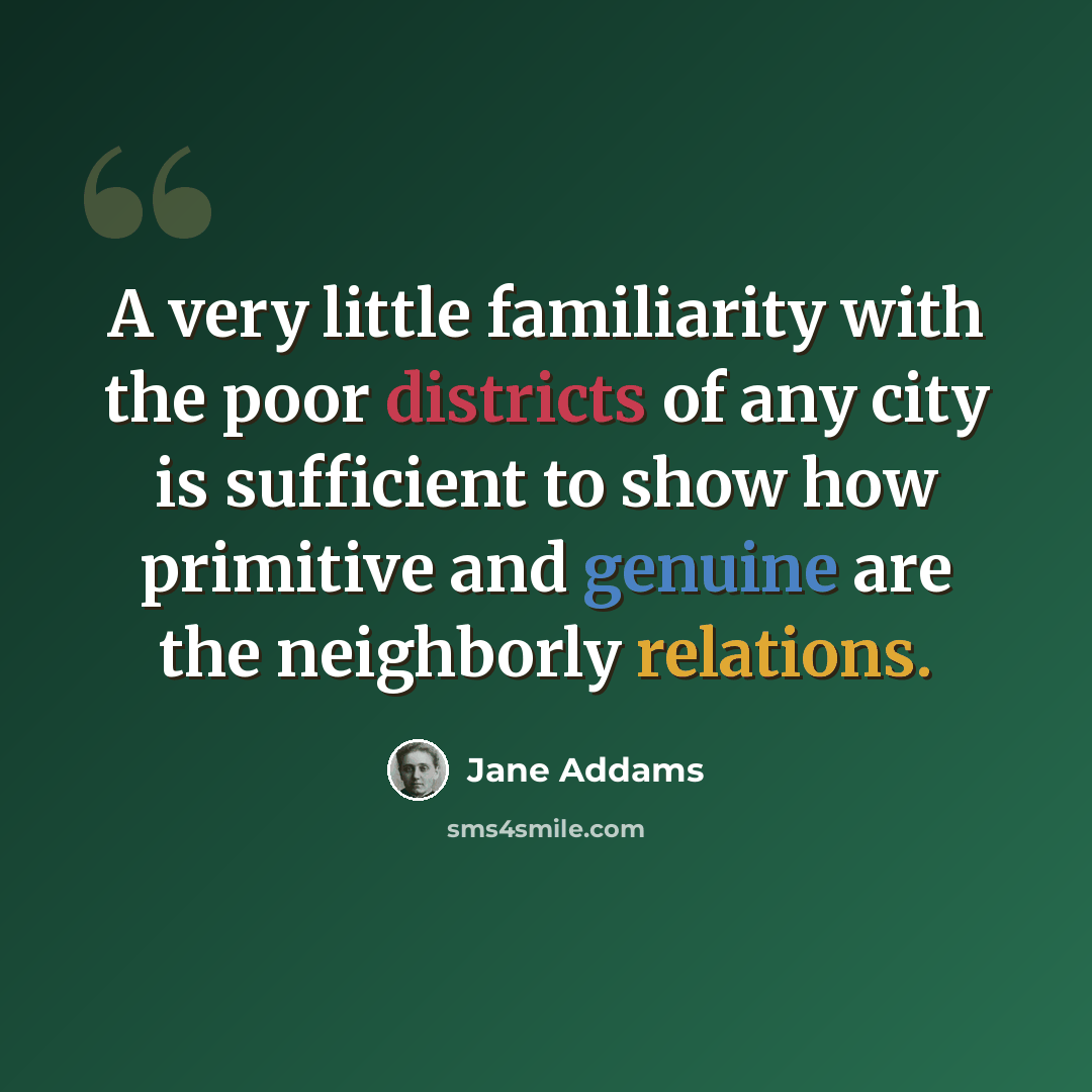 “A very little familiarity with the poor districts of any city is sufficient to show how primitive and genuine are the neighborly relations.” quote by Jane Addams