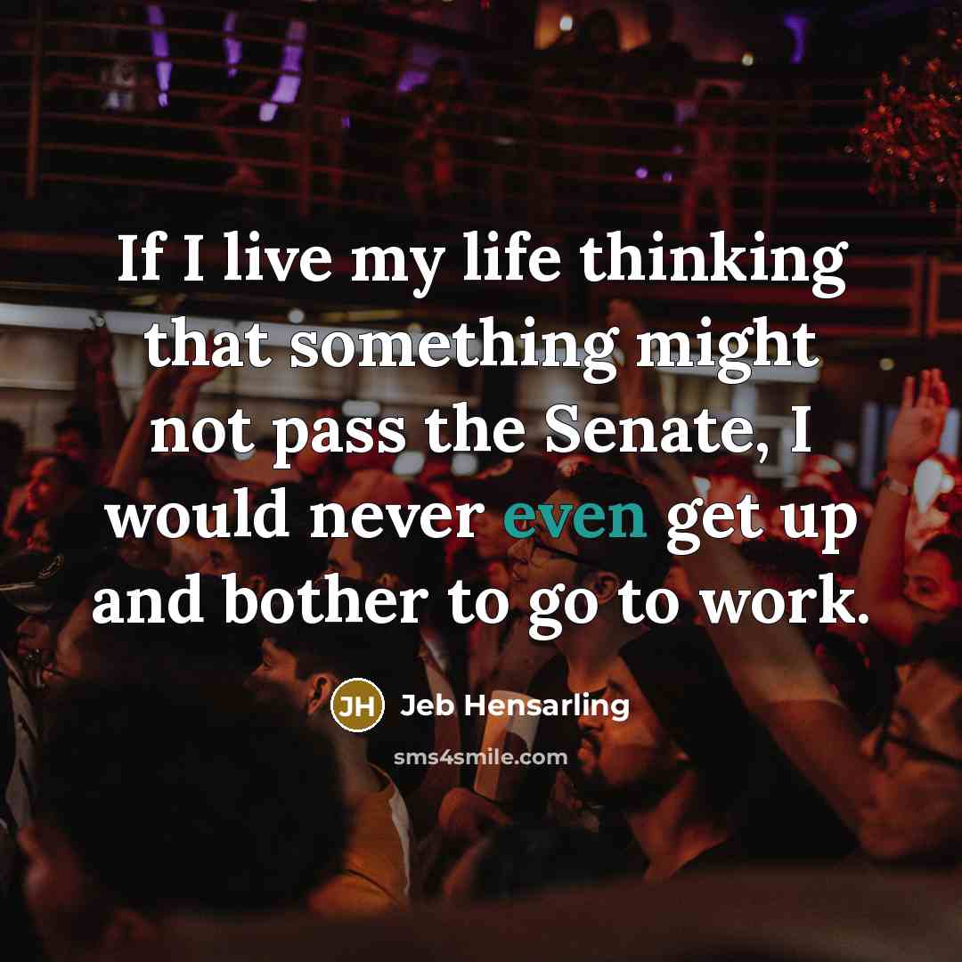 “If I live my life thinking that something might not pass the Senate, I would never even get up and bother to go to work.” quote by Jeb Hensarling