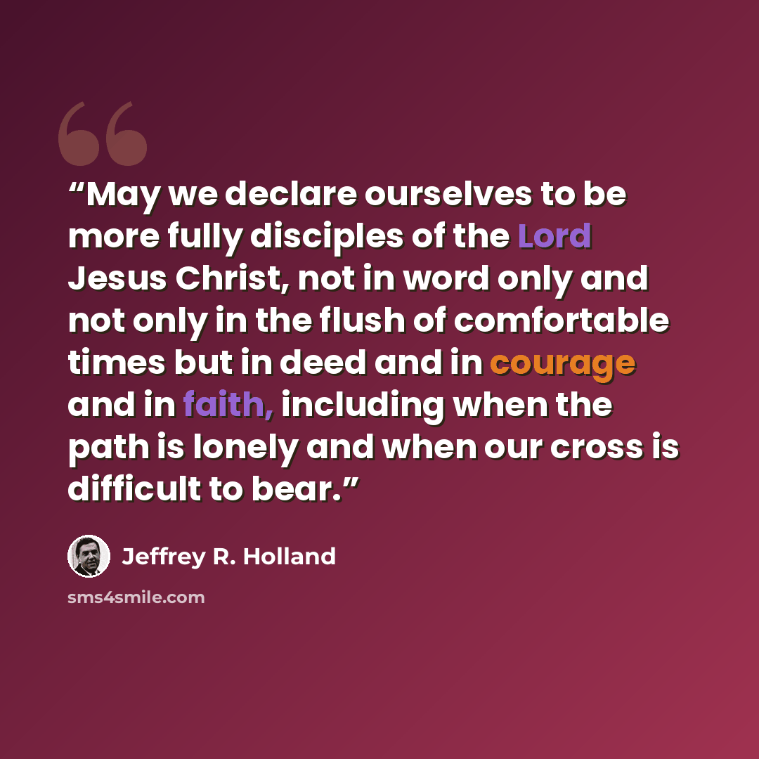“May we declare ourselves to be more fully disciples of the Lord Jesus Christ, not in word only and not only in the flush of comfortable times but in deed and in courage and in faith, including when the path is lonely and when our cross is difficult to bear.” quote by Jeffrey R. Holland