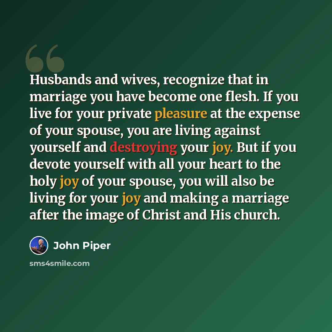 “Husbands and wives, recognize that in marriage you have become one flesh. If you live for your private pleasure at the expense of your spouse, you are living against yourself and destroying your joy. But if you devote yourself with all your heart to the holy joy of your spouse, you will also be…” quote by John Piper