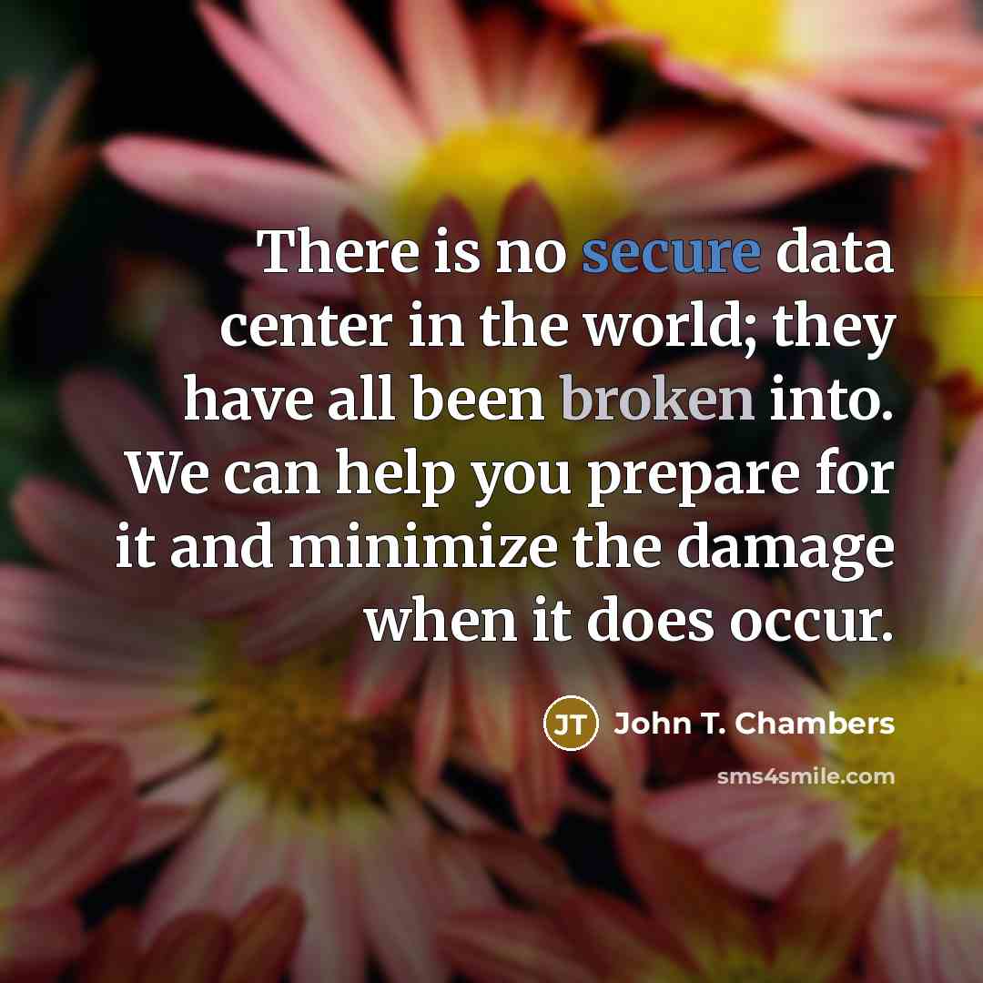 “There is no secure data center in the world; they have all been broken into. We can help you prepare for it and minimize the damage when it does occur.” quote by John T. Chambers
