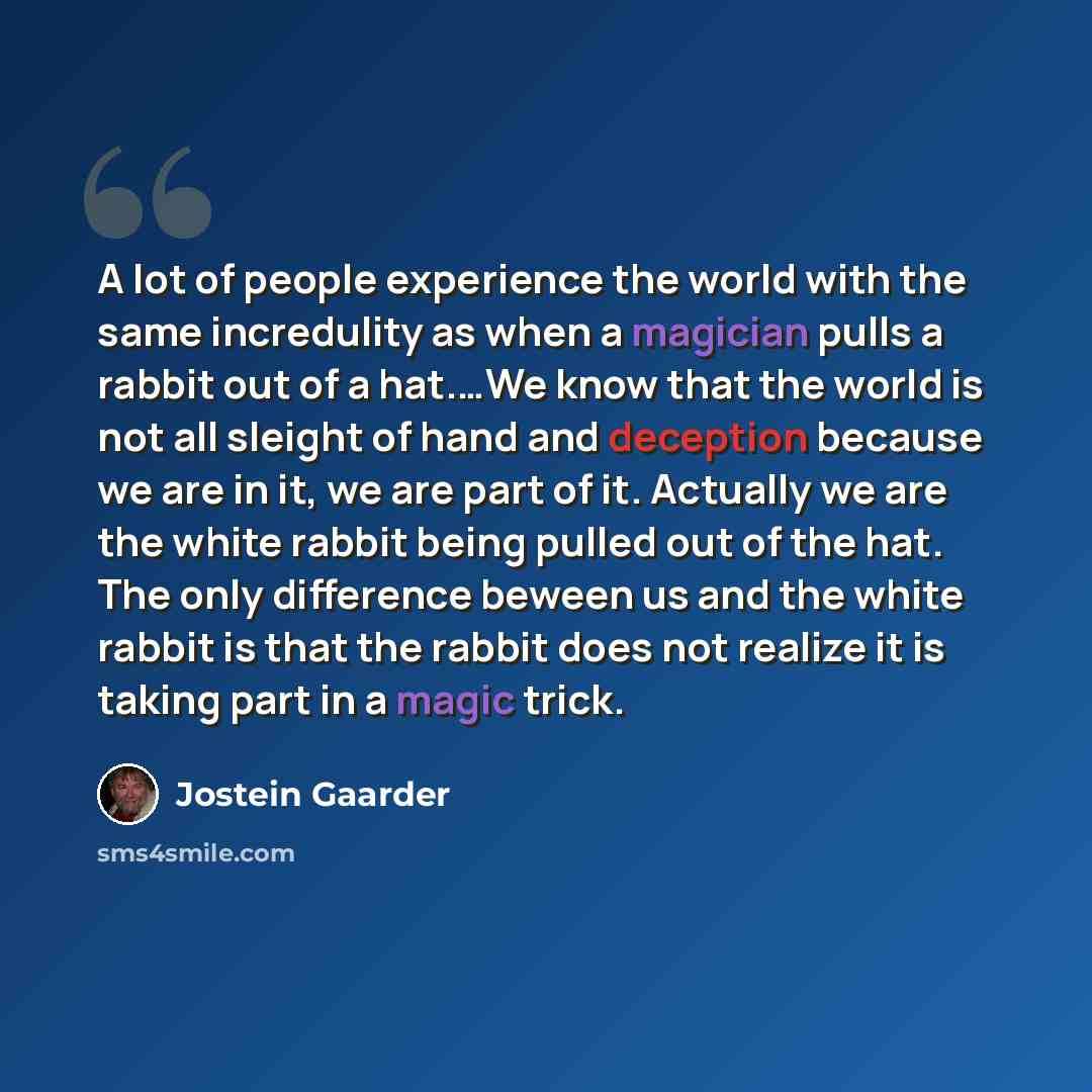 “A lot of people experience the world with the same incredulity as when a magician pulls a rabbit out of a hat.…We know that the world is not all sleight of hand and deception because we are in it, we are part of it. Actually we are the white rabbit being pulled out of the hat. The only difference…” quote by Jostein Gaarder