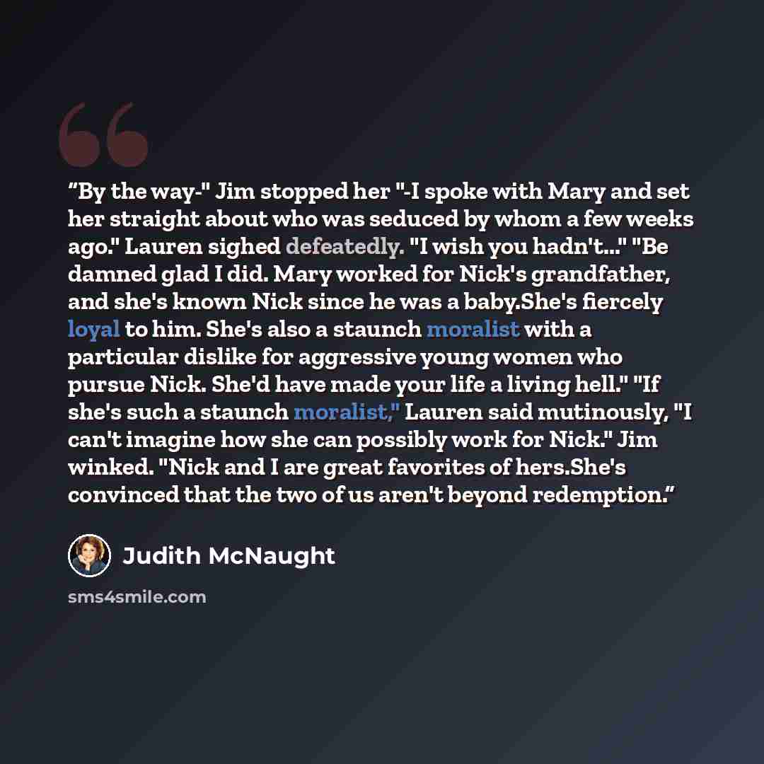 “By the way-" Jim stopped her "-I spoke with Mary and set her straight about who was seduced by whom a few weeks ago." Lauren sighed defeatedly. "I wish you hadn't..." "Be damned glad I did. Mary worked for Nick's grandfather, and she's known Nick since he was a baby.She's fiercely loyal to him…” quote by Judith McNaught