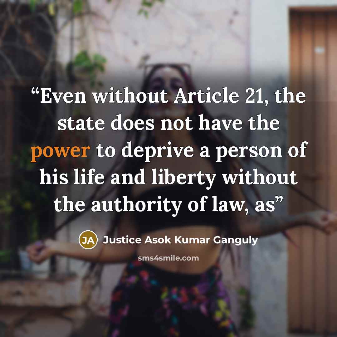 “Even without Article 21, the state does not have the power to deprive a person of his life and liberty without the authority of law, as” quote by Justice Asok Kumar Ganguly