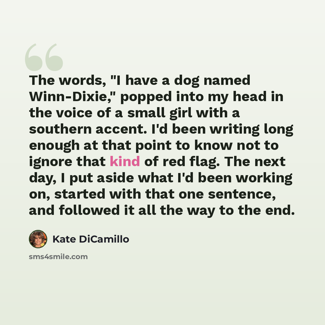 “The words, "I have a dog named Winn-Dixie," popped into my head in the voice of a small girl with a southern accent. I'd been writing long enough at that point to know not to ignore that kind of red flag. The next day, I put aside what I'd been working on, started with that one sentence, and…” quote by Kate DiCamillo