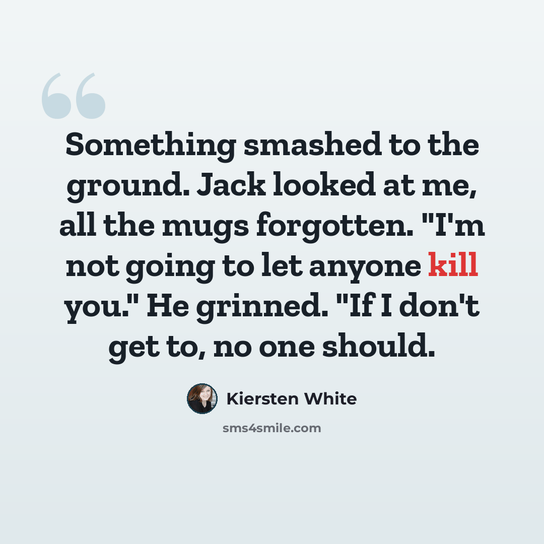 “Something smashed to the ground. Jack looked at me, all the mugs forgotten. "I'm not going to let anyone kill you." He grinned. "If I don't get to, no one should.” quote by Kiersten White