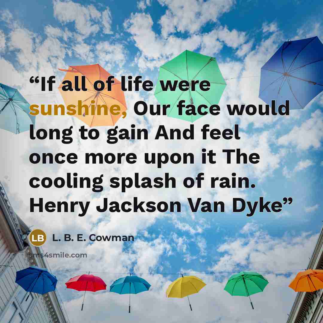 “If all of life were sunshine, Our face would long to gain And feel once more upon it The cooling splash of rain. Henry Jackson Van Dyke” quote by L. B. E. Cowman