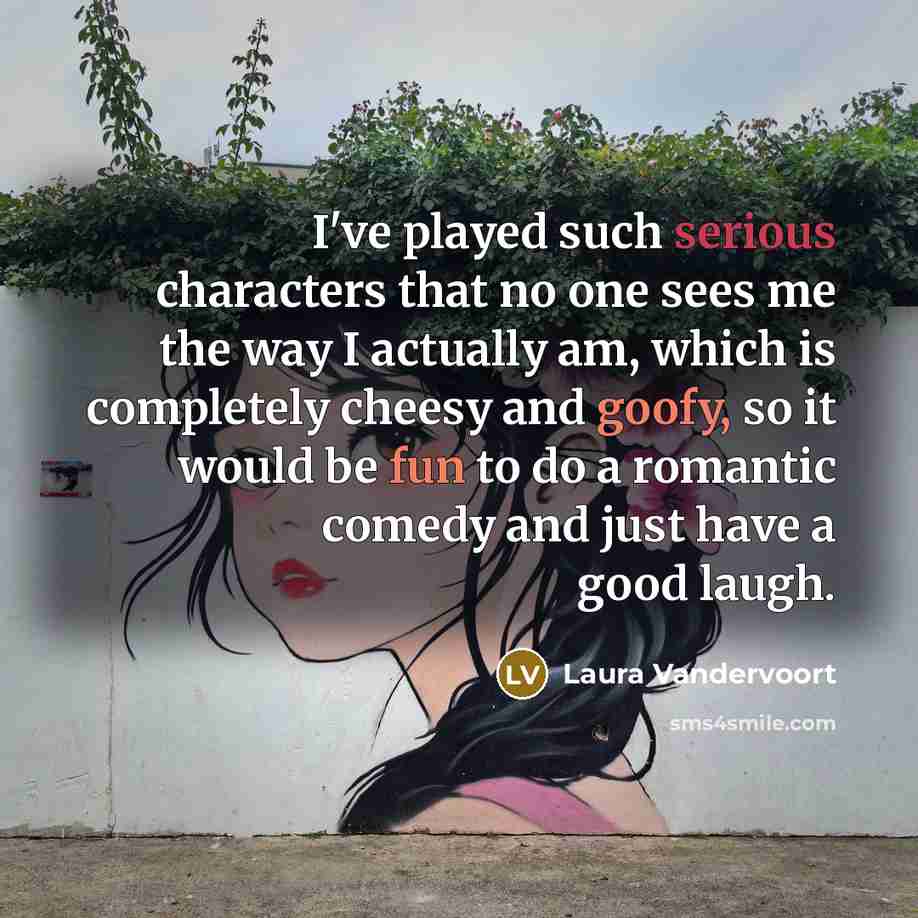 “I've played such serious characters that no one sees me the way I actually am, which is completely cheesy and goofy, so it would be fun to do a romantic comedy and just have a good laugh.” quote by Laura Vandervoort