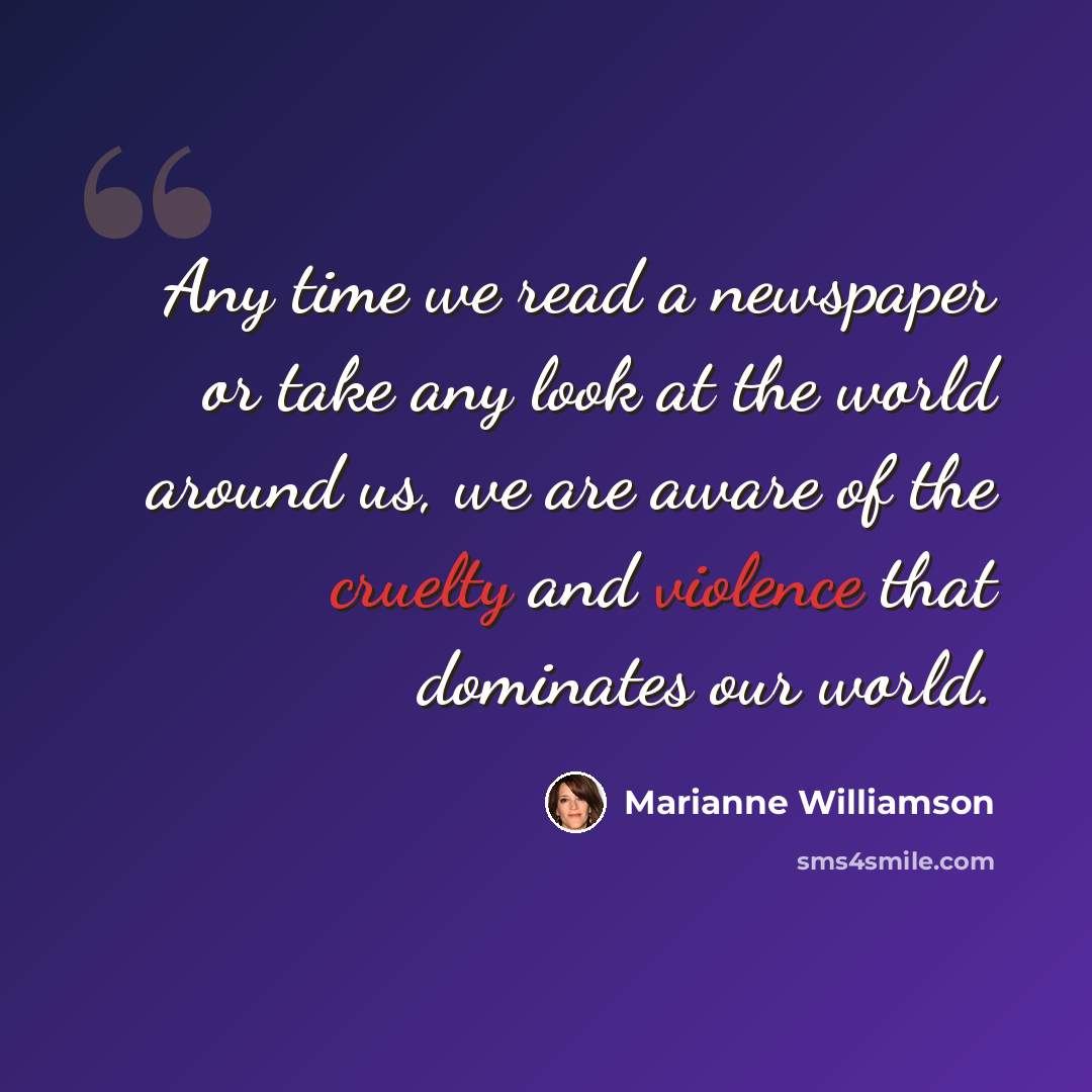 “Any time we read a newspaper or take any look at the world around us, we are aware of the cruelty and violence that dominates our world.” quote by Marianne Williamson