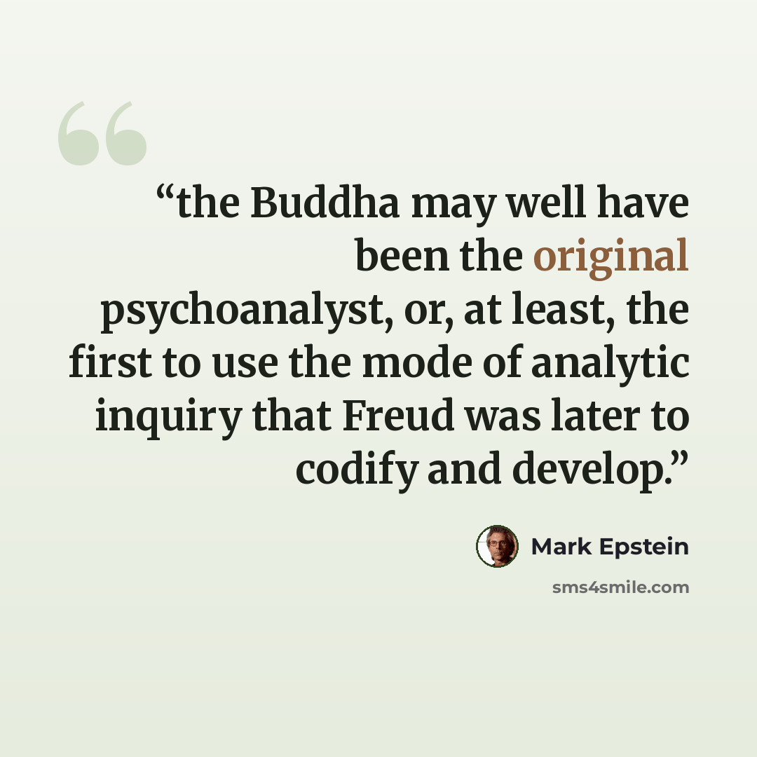 “the Buddha may well have been the original psychoanalyst, or, at least, the first to use the mode of analytic inquiry that Freud was later to codify and develop.” quote by Mark Epstein