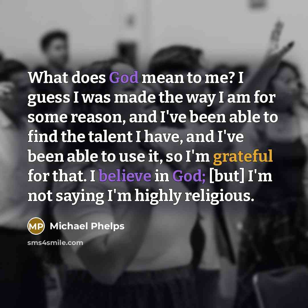 “What does God mean to me? I guess I was made the way I am for some reason, and I've been able to find the talent I have, and I've been able to use it, so I'm grateful for that. I believe in God; [but] I'm not saying I'm highly religious.” quote by Michael Phelps