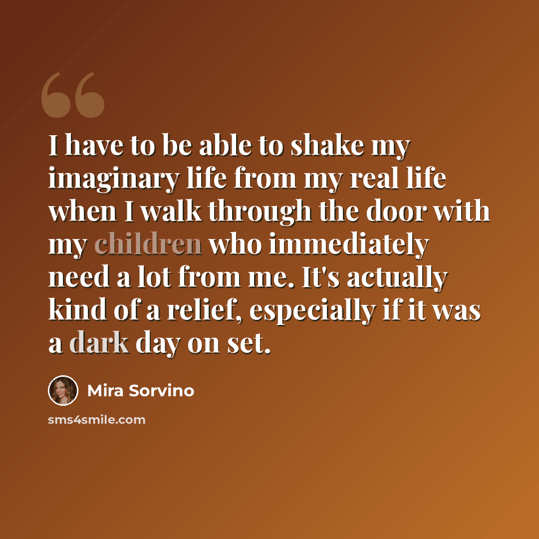 “I have to be able to shake my imaginary life from my real life when I walk through the door with my children who immediately need a lot from me. It's actually kind of a relief, especially if it was a dark day on set.” quote by Mira Sorvino