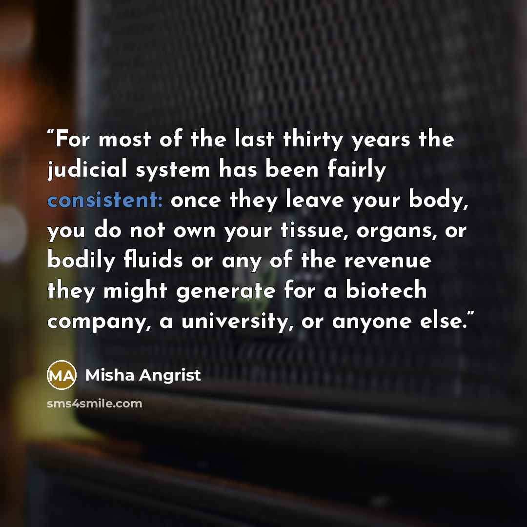 “For most of the last thirty years the judicial system has been fairly consistent: once they leave your body, you do not own your tissue, organs, or bodily fluids or any of the revenue they might generate for a biotech company, a university, or anyone else.” quote by Misha Angrist
