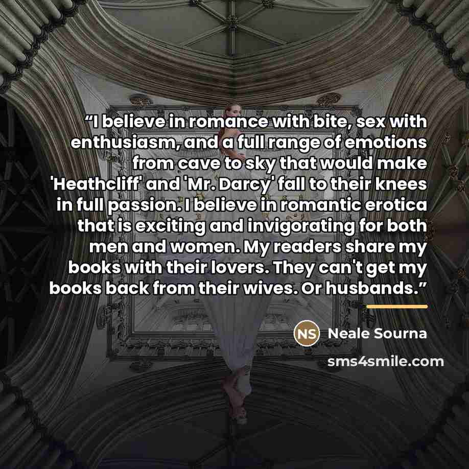 “I believe in romance with bite, sex with enthusiasm, and a full range of emotions from cave to sky that would make 'Heathcliff' and 'Mr. Darcy' fall to their knees in full passion. I believe in romantic erotica that is exciting and invigorating for both men and women. My readers share my books…” quote by Neale Sourna