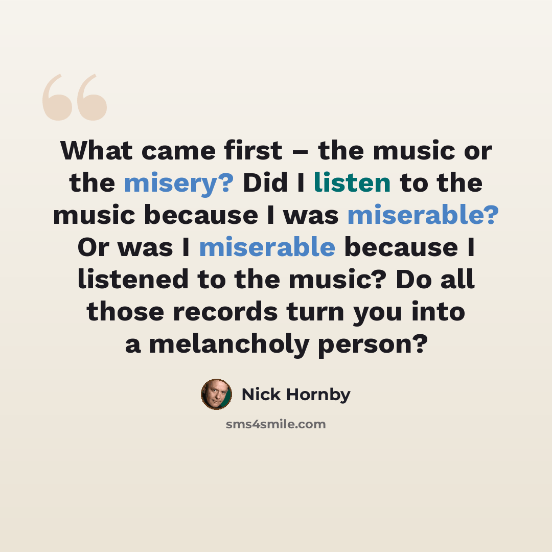 “What came first – the music or the misery? Did I listen to the music because I was miserable? Or was I miserable because I listened to the music? Do all those records turn you into a melancholy person?” quote by Nick Hornby