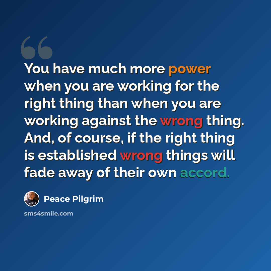 “You have much more power when you are working for the right thing than when you are working against the wrong thing. And, of course, if the right thing is established wrong things will fade away of their own accord.” quote by Peace Pilgrim