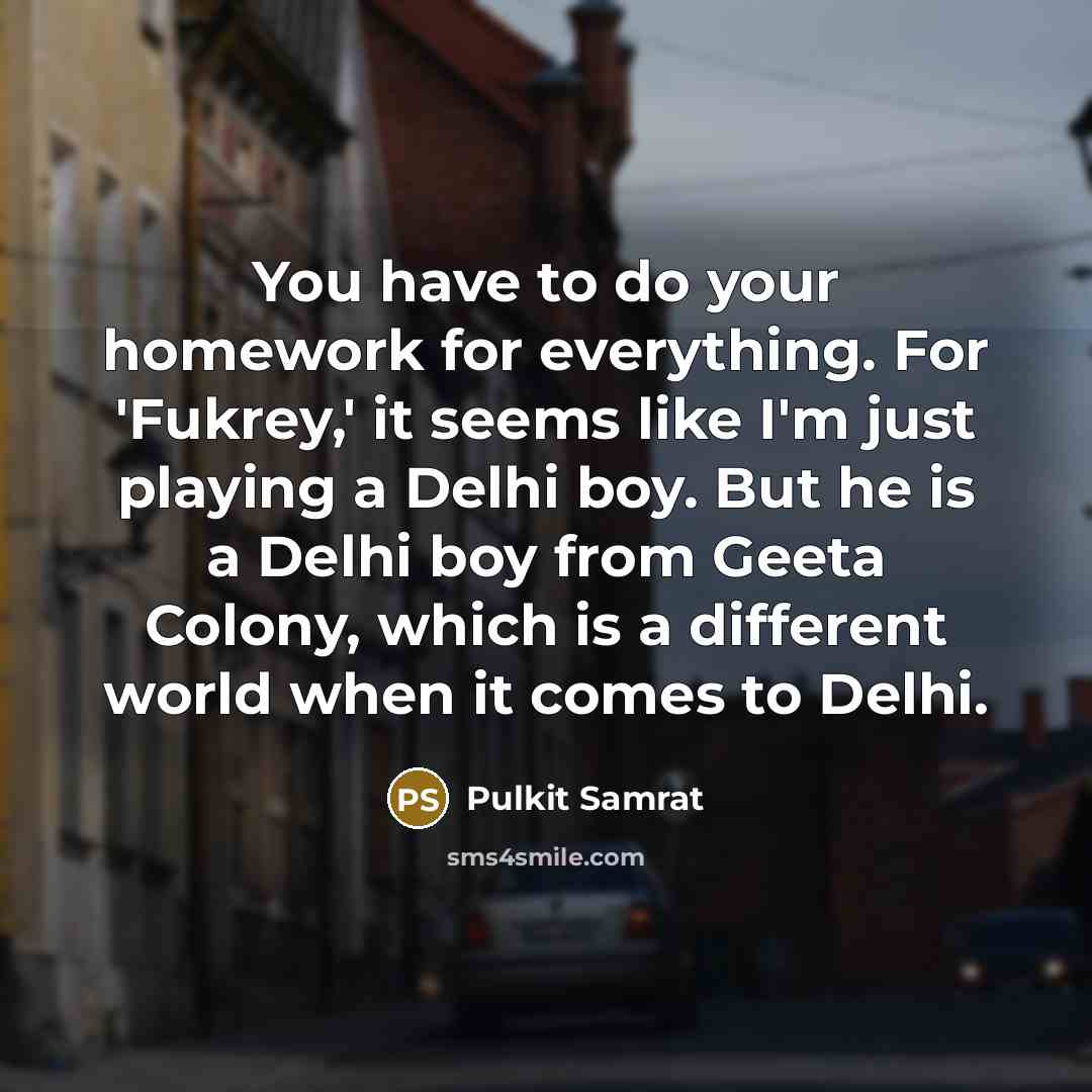 “You have to do your homework for everything. For 'Fukrey,' it seems like I'm just playing a Delhi boy. But he is a Delhi boy from Geeta Colony, which is a different world when it comes to Delhi.” quote by Pulkit Samrat