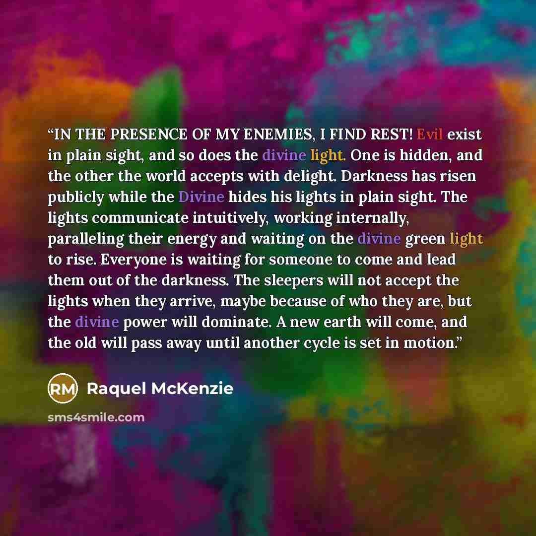 “IN THE PRESENCE OF MY ENEMIES, I FIND REST! Evil exist in plain sight, and so does the divine light. One is hidden, and the other the world accepts with delight. Darkness has risen publicly while the Divine hides his lights in plain sight. The lights communicate intuitively, working internally…” quote by Raquel McKenzie