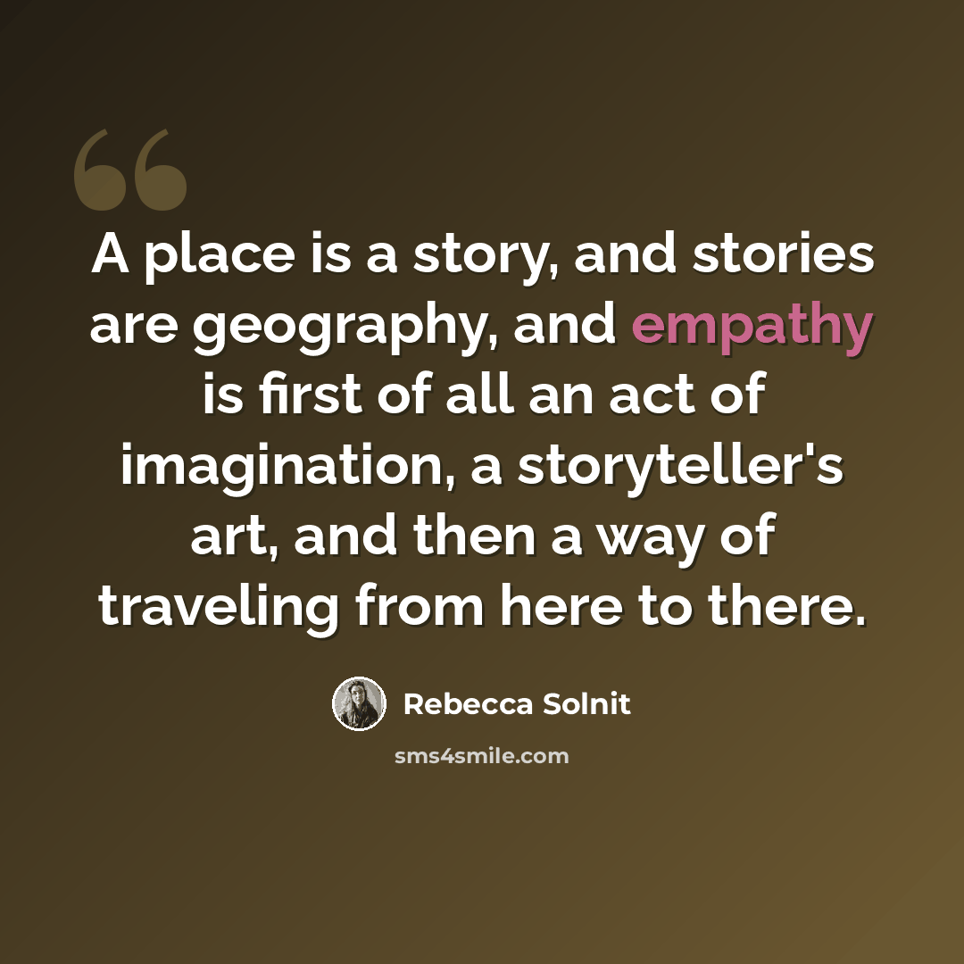 “A place is a story, and stories are geography, and empathy is first of all an act of imagination, a storyteller's art, and then a way of traveling from here to there.” quote by Rebecca Solnit