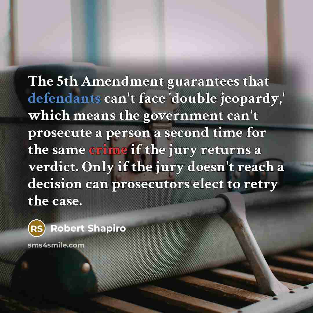 “The 5th Amendment guarantees that defendants can't face 'double jeopardy,' which means the government can't prosecute a person a second time for the same crime if the jury returns a verdict. Only if the jury doesn't reach a decision can prosecutors elect to retry the case.” quote by Robert Shapiro