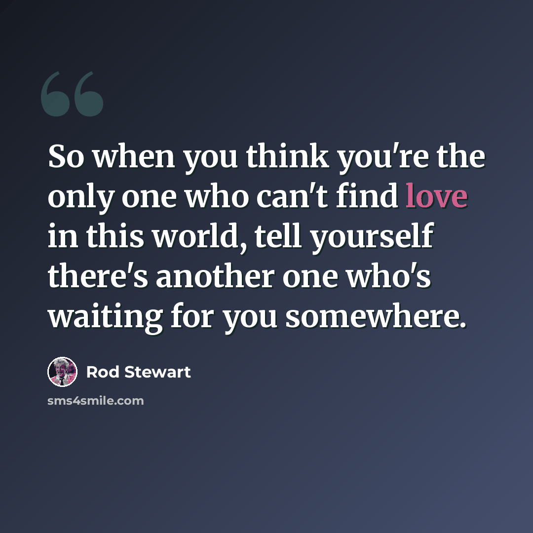 “So when you think you're the only one who can't find love in this world, tell yourself there's another one who's waiting for you somewhere.” quote by Rod Stewart