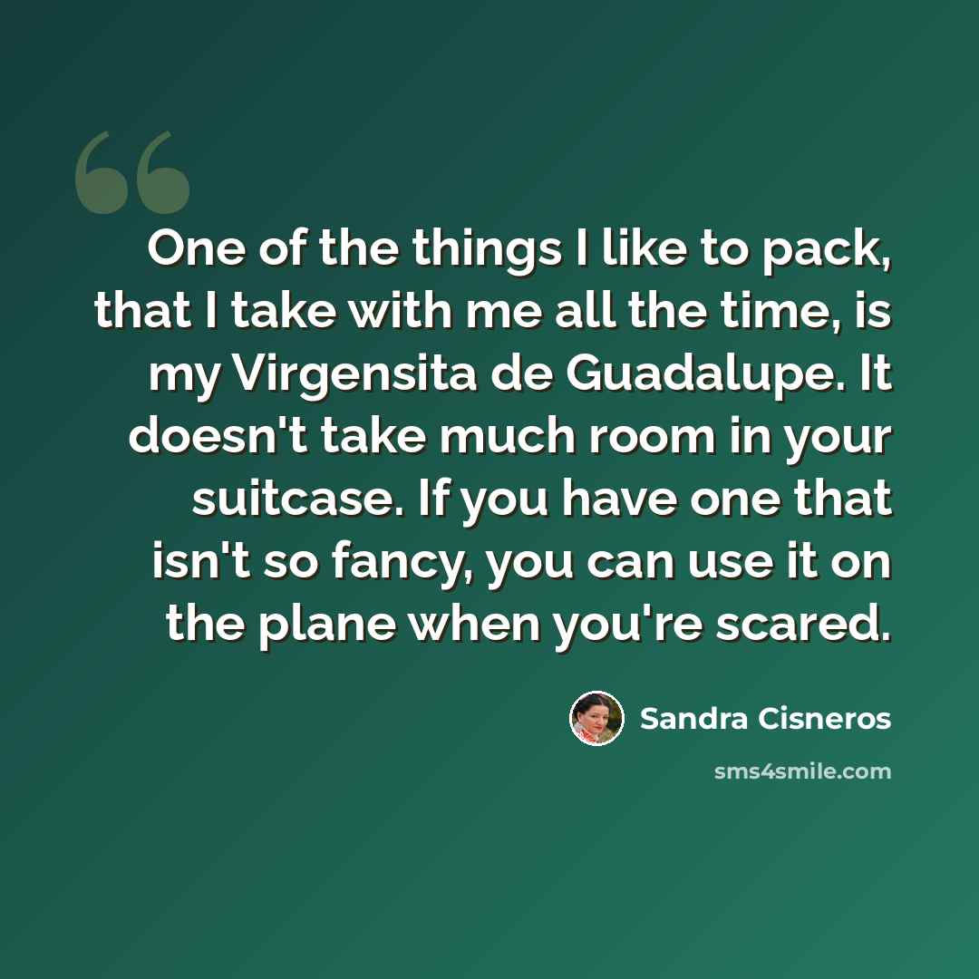 “One of the things I like to pack, that I take with me all the time, is my Virgensita de Guadalupe. It doesn't take much room in your suitcase. If you have one that isn't so fancy, you can use it on the plane when you're scared.” quote by Sandra Cisneros