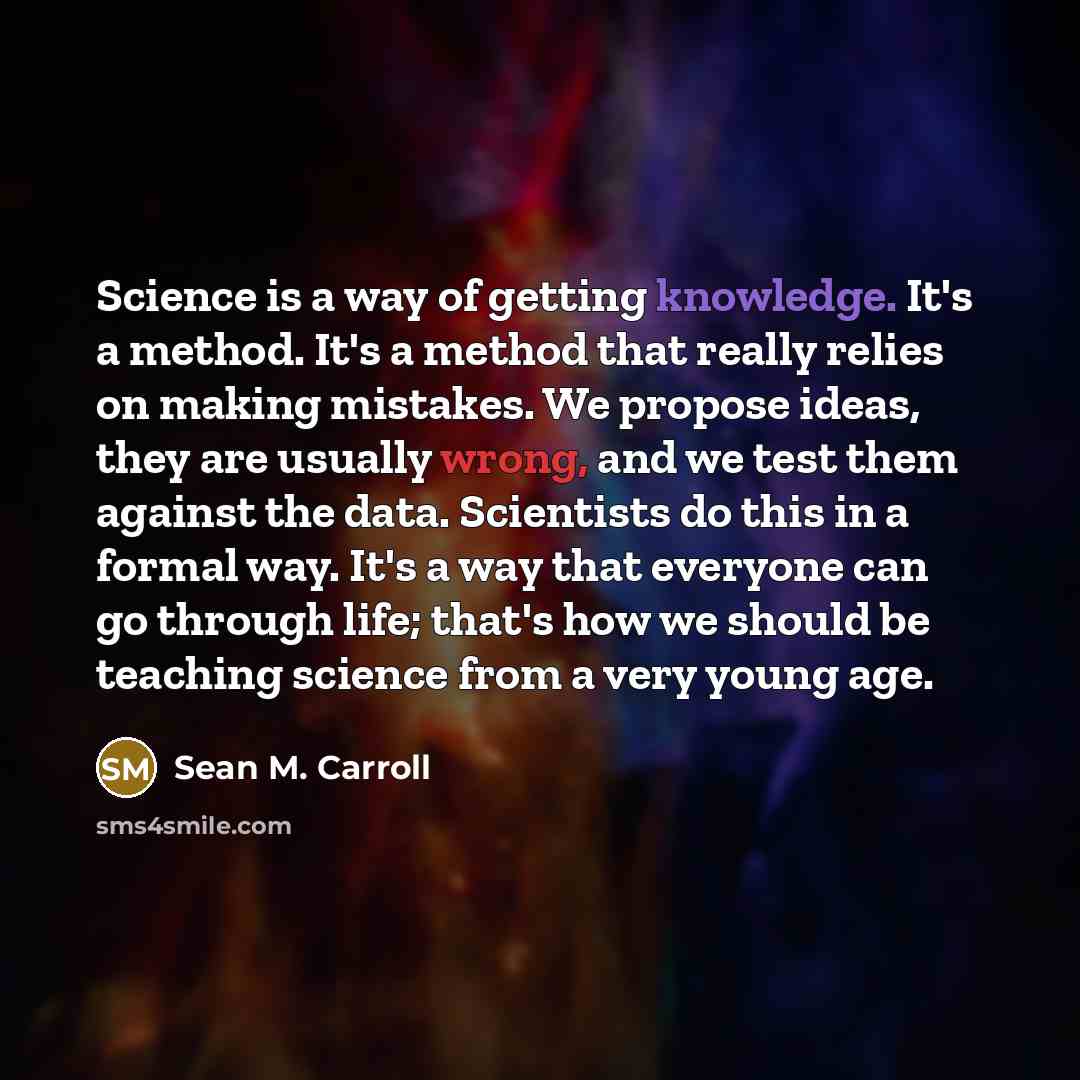 “Science is a way of getting knowledge. It's a method. It's a method that really relies on making mistakes. We propose ideas, they are usually wrong, and we test them against the data. Scientists do this in a formal way. It's a way that everyone can go through life; that's how we should be teaching…” quote by Sean M. Carroll
