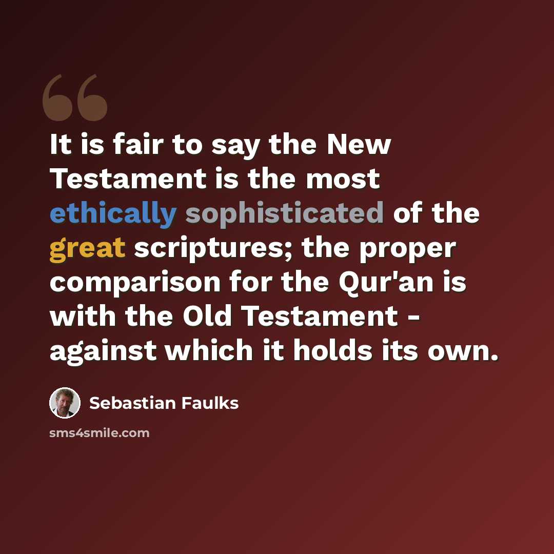 “It is fair to say the New Testament is the most ethically sophisticated of the great scriptures; the proper comparison for the Qur'an is with the Old Testament - against which it holds its own.” quote by Sebastian Faulks