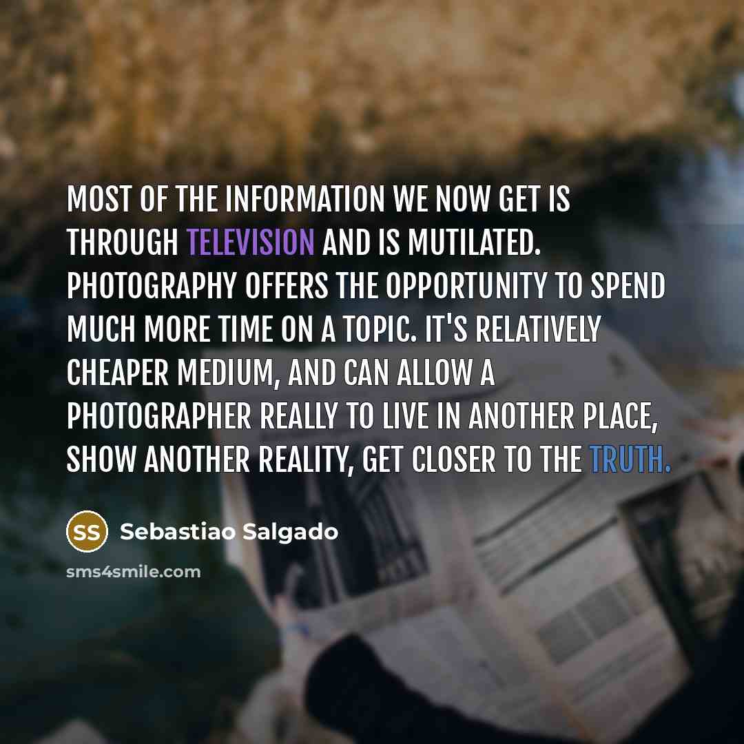 “Most of the information we now get is through television and is mutilated. Photography offers the opportunity to spend much more time on a topic. It's relatively cheaper medium, and can allow a photographer really to live in another place, show another reality, get closer to the truth.” quote by Sebastiao Salgado