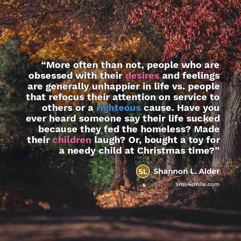 “More often than not, people who are obsessed with their desires and feelings are generally unhappier in life vs. people that refocus their attention on service to others or a righteous cause. Have you ever heard someone say their life sucked because they fed the homeless? Made their children…” quote by Shannon L. Alder