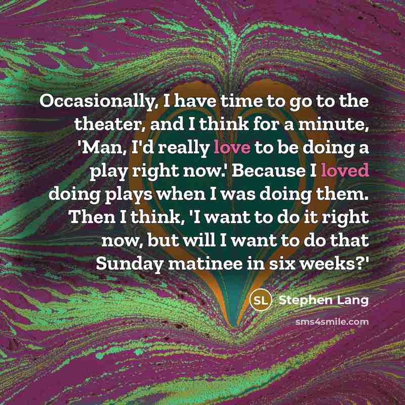 “Occasionally, I have time to go to the theater, and I think for a minute, 'Man, I'd really love to be doing a play right now.' Because I loved doing plays when I was doing them. Then I think, 'I want to do it right now, but will I want to do that Sunday matinee in six weeks?'” quote by Stephen Lang