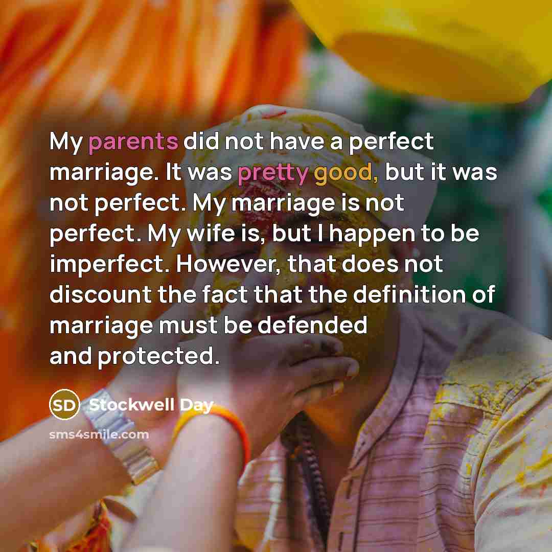 “My parents did not have a perfect marriage. It was pretty good, but it was not perfect. My marriage is not perfect. My wife is, but I happen to be imperfect. However, that does not discount the fact that the definition of marriage must be defended and protected.” quote by Stockwell Day