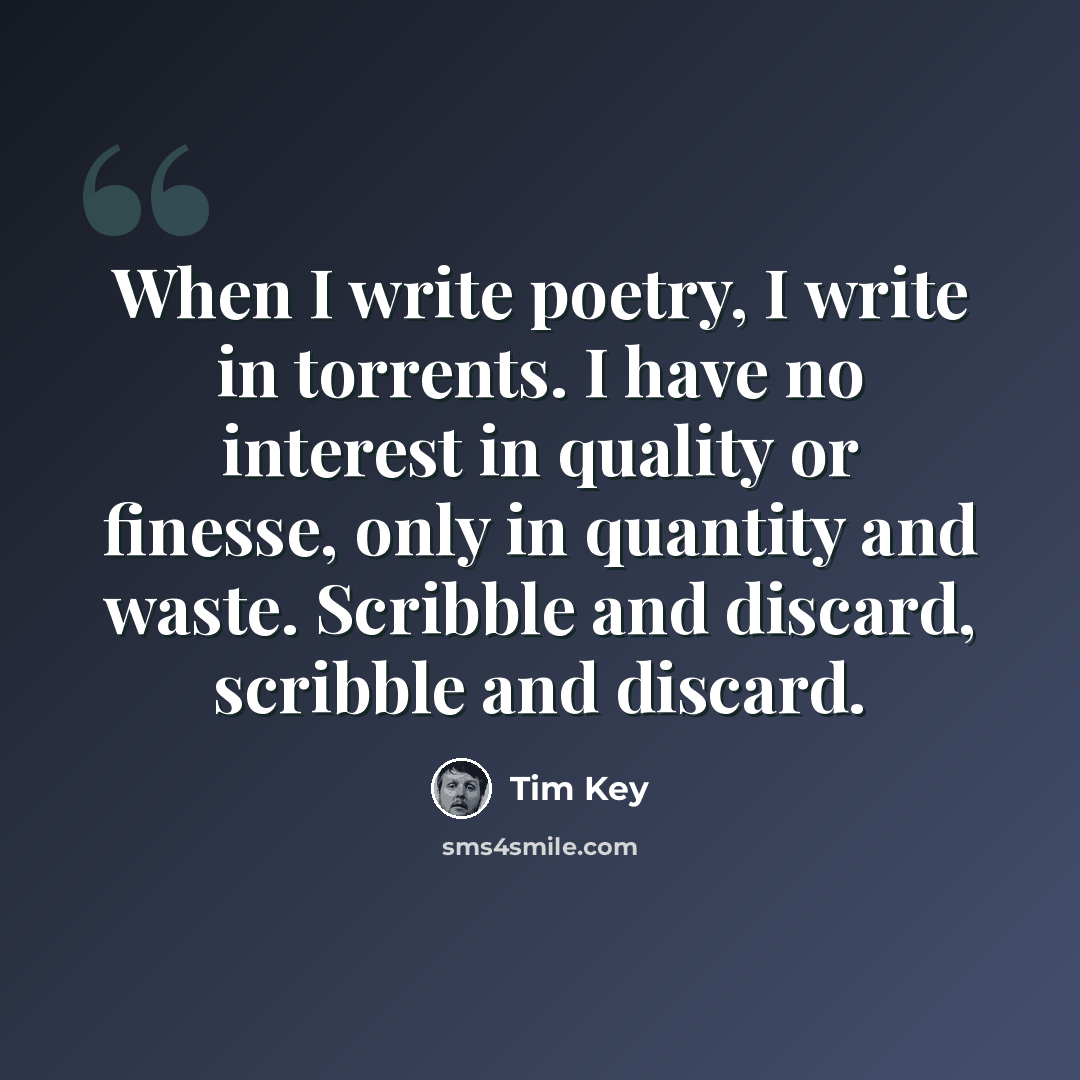 “When I write poetry, I write in torrents. I have no interest in quality or finesse, only in quantity and waste. Scribble and discard, scribble and discard.” quote by Tim Key