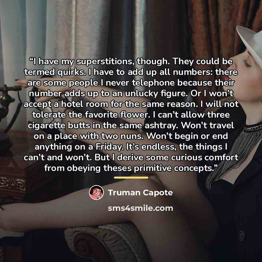 “I have my superstitions, though. They could be termed quirks. I have to add up all numbers: there are some people I never telephone because their number adds up to an unlucky figure. Or I won’t accept a hotel room for the same reason. I will not tolerate the favorite flower. I can’t allow three…” quote by Truman Capote